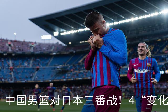 中国男篮对日本三番战！4“变化”传喜讯，郭士强率队将复仇
